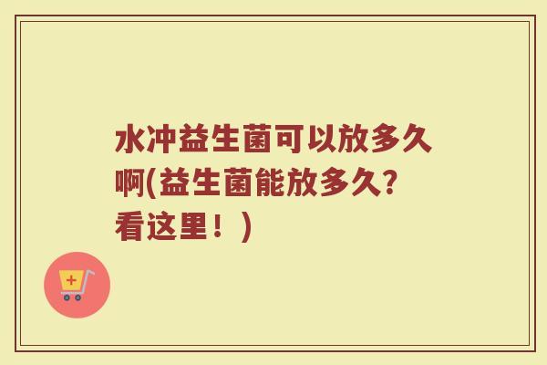水冲益生菌可以放多久啊(益生菌能放多久？看这里！)