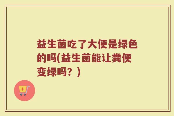 益生菌吃了大便是绿色的吗(益生菌能让粪便变绿吗?)