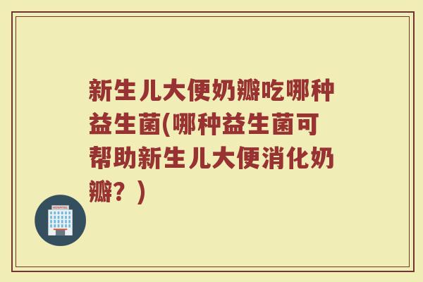 新生儿大便奶瓣吃哪种益生菌(哪种益生菌可帮助新生儿大便消化奶瓣?)