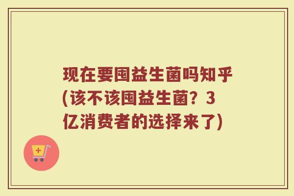 现在要囤益生菌吗知乎(该不该囤益生菌?3亿消费者的选择来了)