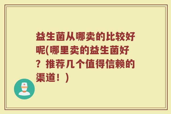 益生菌从哪卖的比较好呢(哪里卖的益生菌好？推荐几个值得信赖的渠道！)