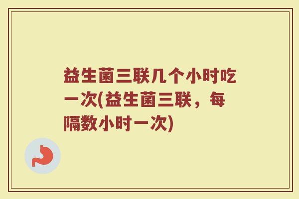 益生菌三联几个小时吃一次(益生菌三联,每隔数小时一次) 益生菌三联几个小时吃一次(益生菌三联,每隔数小时一次)