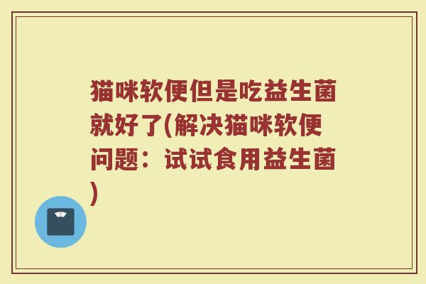 猫咪软便但是吃益生菌就好了(解决猫咪软便问题：试试食用益生菌)