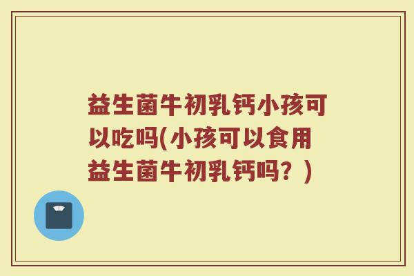 益生菌牛初乳钙小孩可以吃吗(小孩可以食用益生菌牛初乳钙吗？)