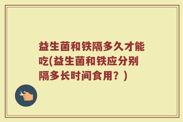 益生菌和铁隔多久才能吃(益生菌和铁应分别隔多长时间食用?)