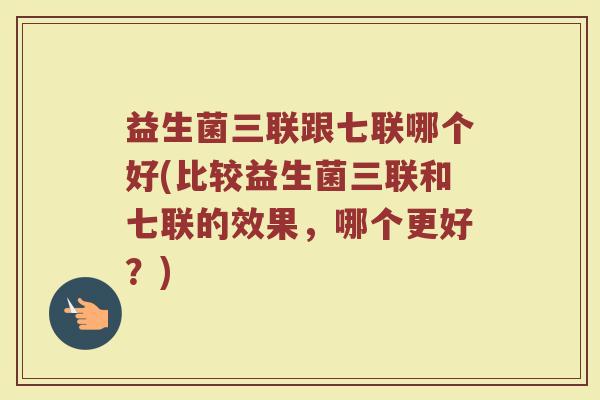 益生菌三联跟七联哪个好(比较益生菌三联和七联的效果,哪个更好?)
