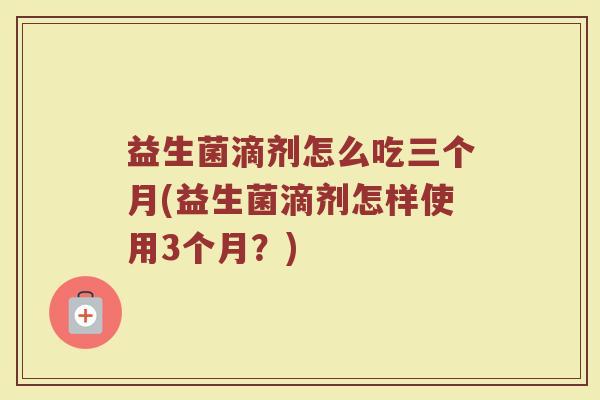 益生菌滴剂怎么吃三个月(益生菌滴剂怎样使用3个月?) 益生菌滴剂怎么吃三个月(益生菌滴剂怎样使用3个月?)