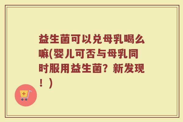 益生菌可以兑母乳喝么嘛(婴儿可否与母乳同时服用益生菌?新发现!)