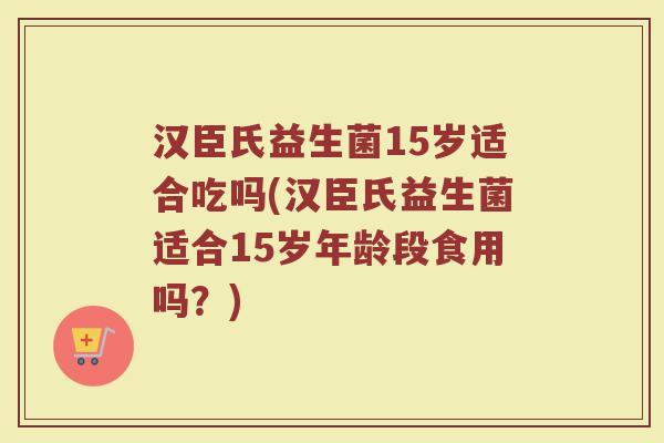 汉臣氏益生菌15岁适合吃吗(汉臣氏益生菌适合15岁年龄段食用吗?)