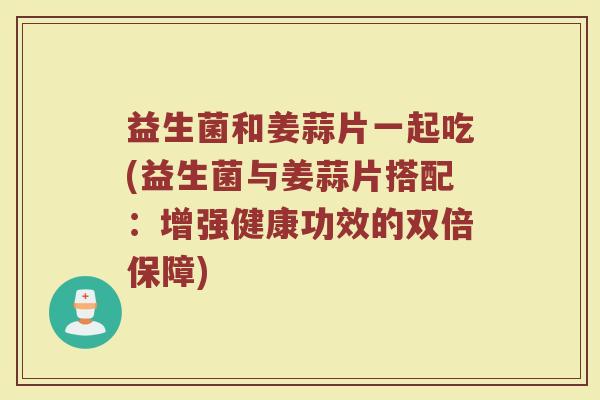 益生菌和姜蒜片一起吃(益生菌与姜蒜片搭配:增强健康功效的双倍保障)