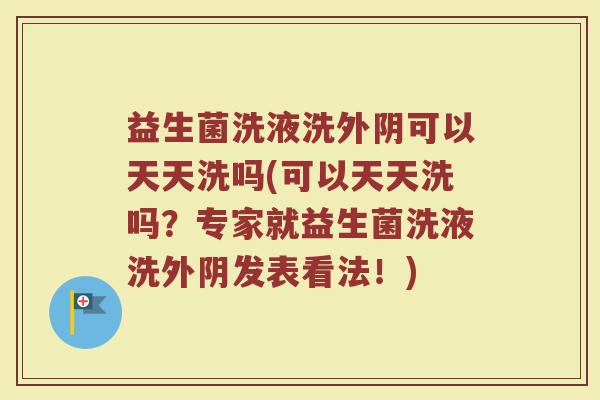 益生菌洗液洗外阴可以天天洗吗(可以天天洗吗?专家就益生菌洗液洗外阴发表看法!)