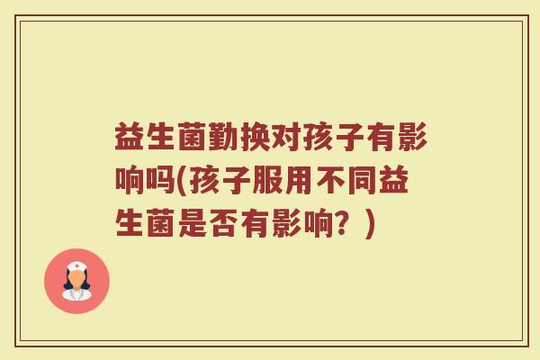 益生菌勤换对孩子有影响吗(孩子服用不同益生菌是否有影响?)