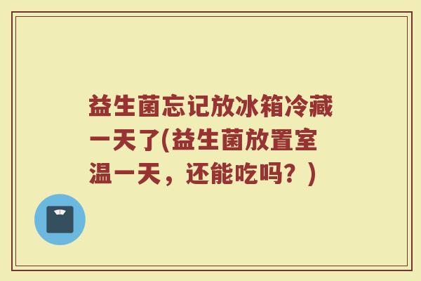 益生菌忘记放冰箱冷藏一天了(益生菌放置室温一天，还能吃吗？)