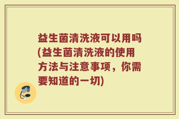 益生菌清洗液可以用吗(益生菌清洗液的使用方法与注意事项,你需要知道的一切)