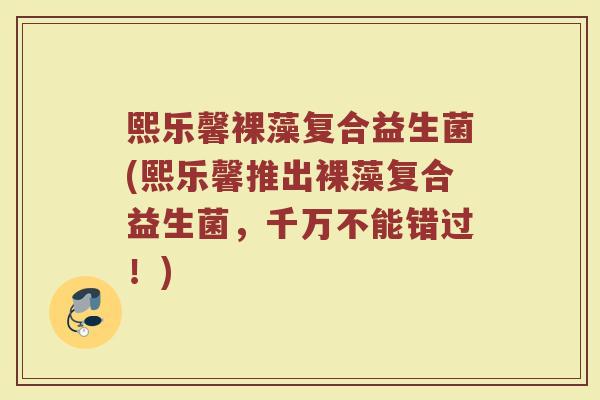 熙乐馨裸藻复合益生菌(熙乐馨推出裸藻复合益生菌,千万不能错过!)