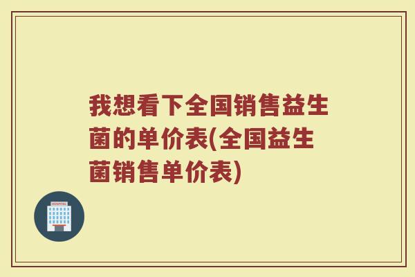我想看下全国销售益生菌的单价表(全国益生菌销售单价表)
