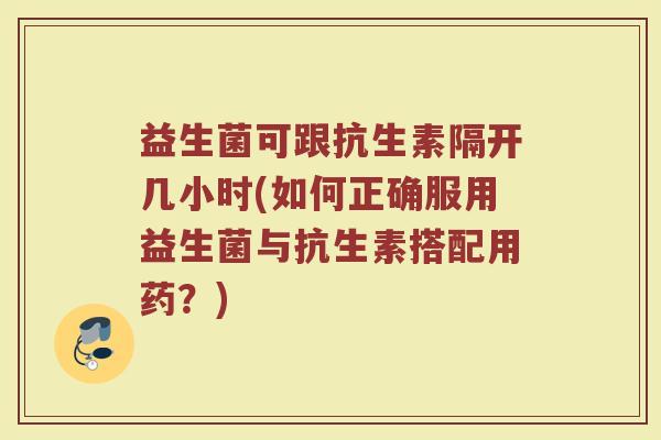 益生菌可跟抗生素隔开几小时(如何正确服用益生菌与抗生素搭配用药？)