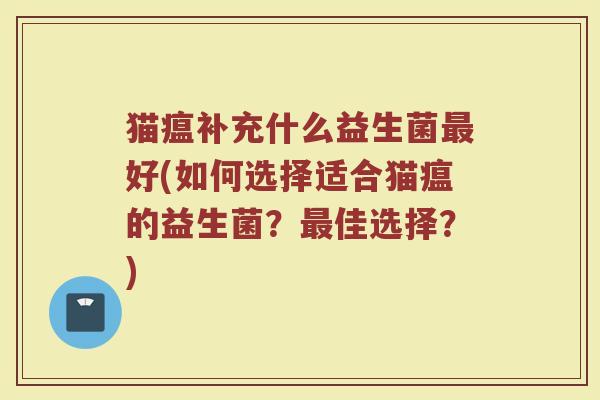 猫瘟补充什么益生菌最好(如何选择适合猫瘟的益生菌?最佳选择?)