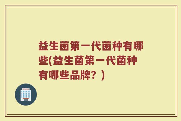 益生菌第一代菌种有哪些(益生菌第一代菌种有哪些品牌？)