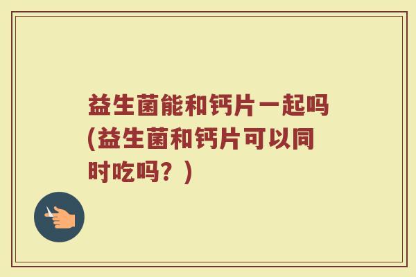 益生菌能和钙片一起吗(益生菌和钙片可以同时吃吗？)