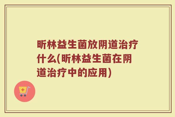 昕林益生菌放阴道治疗什么(昕林益生菌在阴道治疗中的应用)