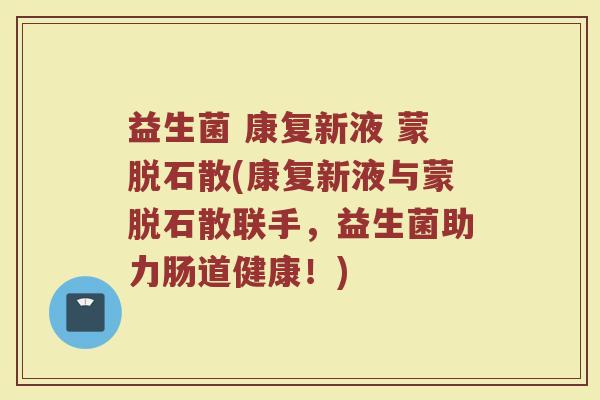 益生菌 康复新液 蒙脱石散(康复新液与蒙脱石散联手,益生菌助力肠道健康!)