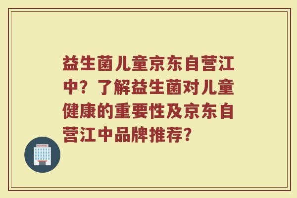 益生菌儿童京东自营江中?了解益生菌对儿童健康的重要性及京东自营江中品牌推荐?