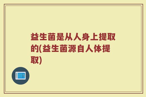 益生菌是从人身上提取的(益生菌源自人体提取)