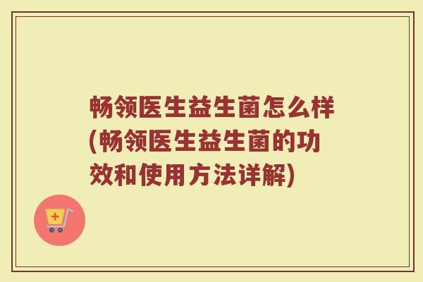 畅领医生益生菌怎么样(畅领医生益生菌的功效和使用方法详解)