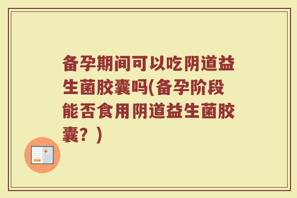 备孕期间可以吃益生菌胶囊吗(备孕阶段能否食用益生菌胶囊?) 备孕期间可以吃益生菌胶囊吗(备孕阶段能否食用益生菌胶囊?)