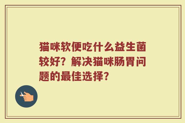 猫咪软便吃什么益生菌较好?解决猫咪肠胃问题的最佳选择?