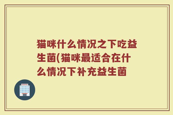 猫咪什么情况之下吃益生菌(猫咪最适合在什么情况下补充益生菌