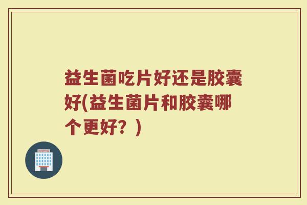 益生菌吃片好还是胶囊好(益生菌片和胶囊哪个更好？)