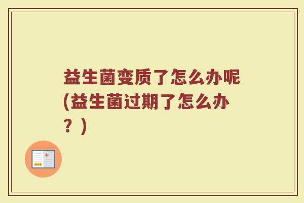 益生菌变质了怎么办呢(益生菌过期了怎么办?)