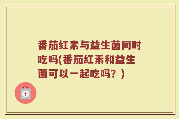 番茄红素与益生菌同时吃吗(番茄红素和益生菌可以一起吃吗？)