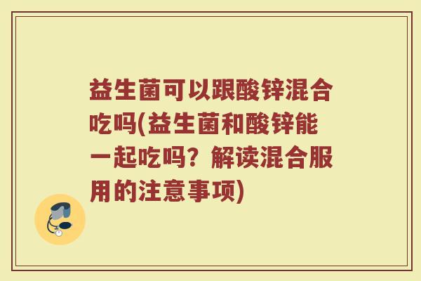 益生菌可以跟酸锌混合吃吗(益生菌和酸锌能一起吃吗?解读混合服用的注意事项) 益生菌可以跟酸锌混合吃吗(益生菌和酸锌能一起吃吗?解读混合服用的注意事项)