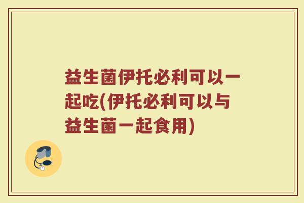 益生菌伊托必利可以一起吃(伊托必利可以与益生菌一起食用) 益生菌伊托必利可以一起吃(伊托必利可以与益生菌一起食用)