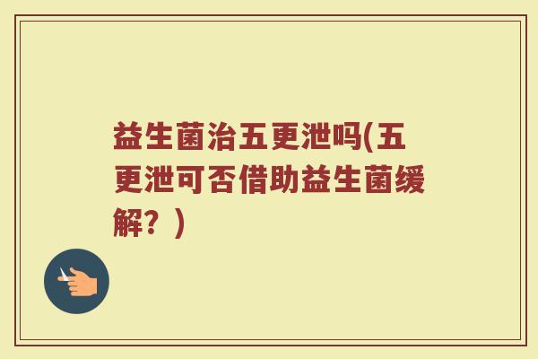 益生菌治五更泄吗(五更泄可否借助益生菌缓解？)