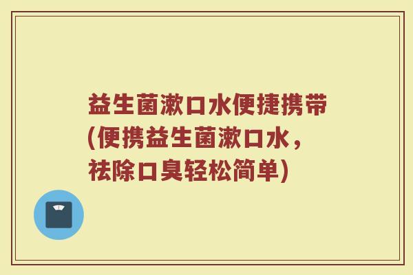 益生菌漱口水便捷携带(便携益生菌漱口水,祛除口臭轻松简单)