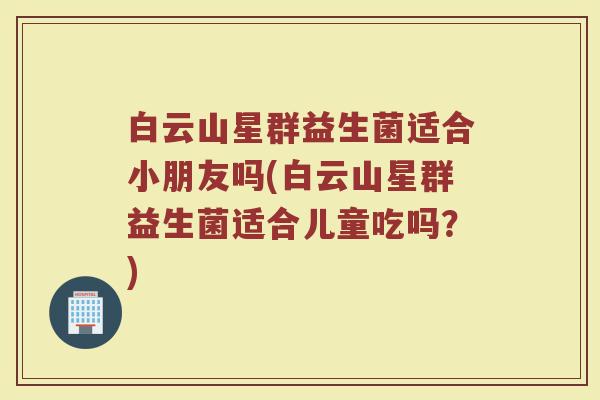 白云山星群益生菌适合小朋友吗(白云山星群益生菌适合儿童吃吗?)