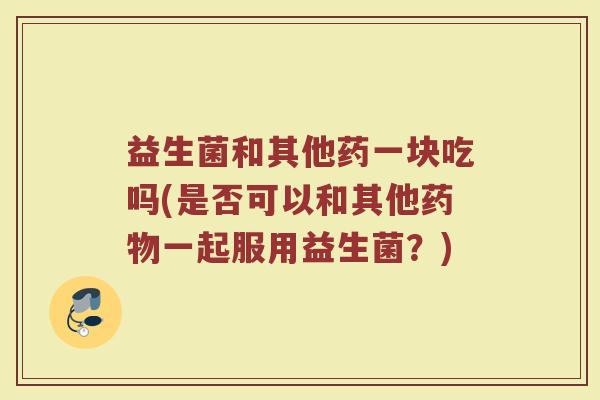 益生菌和其他药一块吃吗(是否可以和其他药物一起服用益生菌?)
