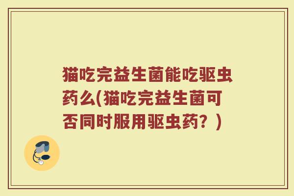 猫吃完益生菌能吃驱虫药么(猫吃完益生菌可否同时服用驱虫药?)