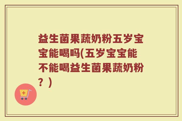 益生菌果蔬奶粉五岁宝宝能喝吗(五岁宝宝能不能喝益生菌果蔬奶粉?)
