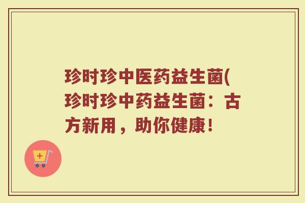 珍时珍中医药益生菌(珍时珍益生菌:古方新用,助你健康! 珍时珍中医药益生菌(珍时珍益生菌:古方新用,助你健康!