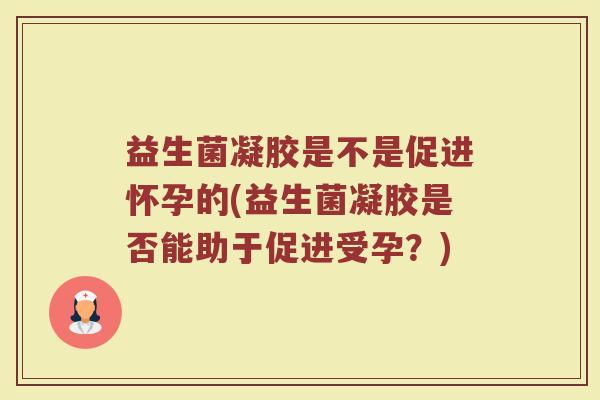 益生菌凝胶是不是促进怀孕的(益生菌凝胶是否能助于促进受孕?) 益生菌凝胶是不是促进怀孕的(益生菌凝胶是否能助于促进受孕?)