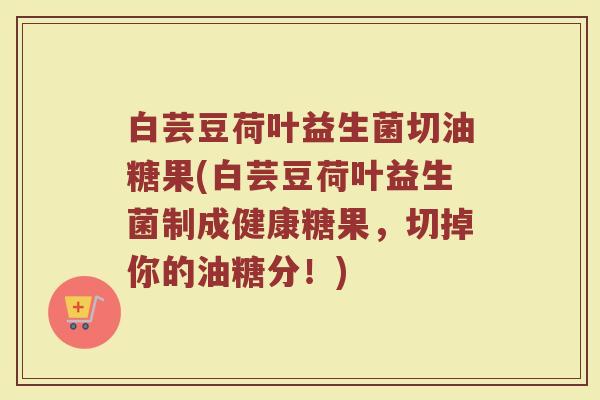 白芸豆荷叶益生菌切油糖果(白芸豆荷叶益生菌制成健康糖果，切掉你的油糖分！)