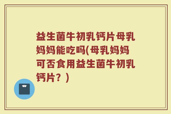 益生菌牛初乳钙片母乳妈妈能吃吗(母乳妈妈可否食用益生菌牛初乳钙片？)