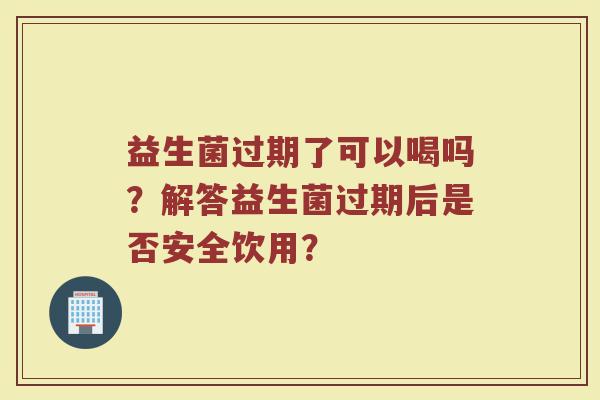 益生菌过期了可以喝吗?解答益生菌过期后是否安全饮用?