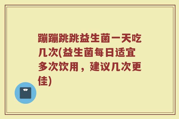 蹦蹦跳跳益生菌一天吃几次(益生菌每日适宜多次饮用，建议几次更佳)