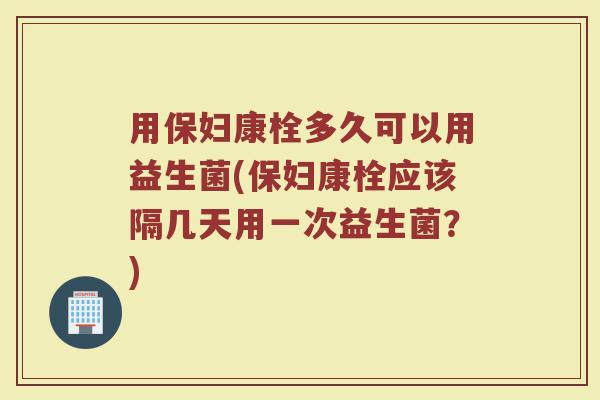 用保妇康栓多久可以用益生菌(保妇康栓应该隔几天用一次益生菌?) 用保妇康栓多久可以用益生菌(保妇康栓应该隔几天用一次益生菌?)